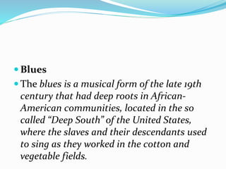  Blues
 The blues is a musical form of the late 19th
century that had deep roots in African-
American communities, located in the so
called “Deep South” of the United States,
where the slaves and their descendants used
to sing as they worked in the cotton and
vegetable fields.
 