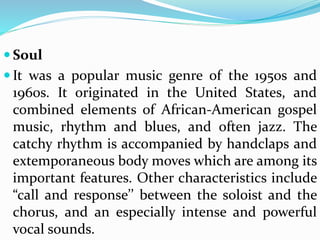  Soul
 It was a popular music genre of the 1950s and
1960s. It originated in the United States, and
combined elements of African-American gospel
music, rhythm and blues, and often jazz. The
catchy rhythm is accompanied by handclaps and
extemporaneous body moves which are among its
important features. Other characteristics include
“call and response’’ between the soloist and the
chorus, and an especially intense and powerful
vocal sounds.
 