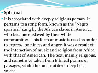  Spiritual
 It is associated with deeply religious person. It
pertains to a song form, known as the “Negro
spiritual” sang by the African slaves in America
who became enslaved by their white
communities. This form of music is used as outlet
to express loneliness and anger. It was a result of
the interaction of music and religion from Africa
with that of American. The text, mainly religious,
and sometimes taken from Biblical psalms or
passages, while the music utilizes deep bass
voices.
 