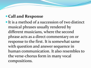  Call and Response
 It is a method of a succession of two distinct
musical phrases usually rendered by
different musicians, where the second
phrase acts as a direct commentary on or
response to the first. It is somewhat same
with question and answer sequence in
human communication. It also resembles to
the verse-chorus form in many vocal
compositions.
 