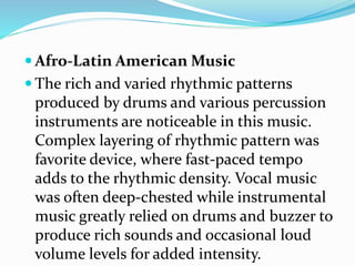  Afro-Latin American Music
 The rich and varied rhythmic patterns
produced by drums and various percussion
instruments are noticeable in this music.
Complex layering of rhythmic pattern was
favorite device, where fast-paced tempo
adds to the rhythmic density. Vocal music
was often deep-chested while instrumental
music greatly relied on drums and buzzer to
produce rich sounds and occasional loud
volume levels for added intensity.
 