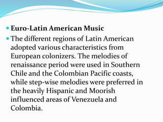  Euro-Latin American Music
 The different regions of Latin American
adopted various characteristics from
European colonizers. The melodies of
renaissance period were used in Southern
Chile and the Colombian Pacific coasts,
while step-wise melodies were preferred in
the heavily Hispanic and Moorish
influenced areas of Venezuela and
Colombia.
 
