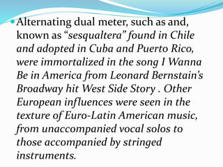 Alternating dual meter, such as and,
known as “sesqualtera” found in Chile
and adopted in Cuba and Puerto Rico,
were immortalized in the song I Wanna
Be in America from Leonard Bernstain’s
Broadway hit West Side Story . Other
European influences were seen in the
texture of Euro-Latin American music,
from unaccompanied vocal solos to
those accompanied by stringed
instruments.
 