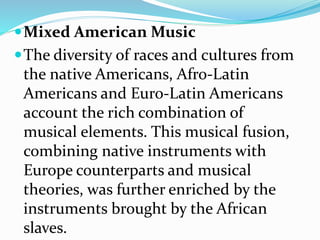 Mixed American Music
The diversity of races and cultures from
the native Americans, Afro-Latin
Americans and Euro-Latin Americans
account the rich combination of
musical elements. This musical fusion,
combining native instruments with
Europe counterparts and musical
theories, was further enriched by the
instruments brought by the African
slaves.
 
