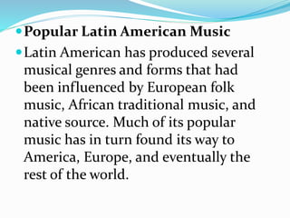 Popular Latin American Music
Latin American has produced several
musical genres and forms that had
been influenced by European folk
music, African traditional music, and
native source. Much of its popular
music has in turn found its way to
America, Europe, and eventually the
rest of the world.
 
