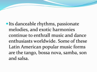 Its danceable rhythms, passionate
melodies, and exotic harmonies
continue to enthrall music and dance
enthusiasts worldwide. Some of these
Latin American popular music forms
are the tango, bossa nova, samba, son
and salsa.
 