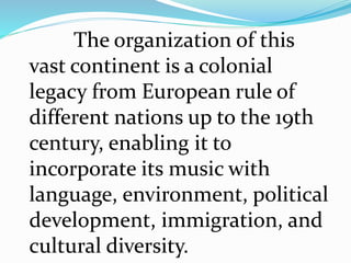 The organization of this
vast continent is a colonial
legacy from European rule of
different nations up to the 19th
century, enabling it to
incorporate its music with
language, environment, political
development, immigration, and
cultural diversity.
 