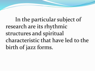 In the particular subject of
research are its rhythmic
structures and spiritual
characteristic that have led to the
birth of jazz forms.
 