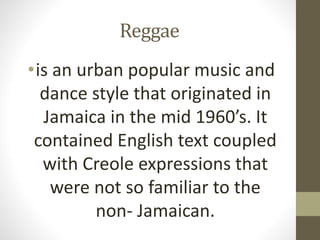 Reggae
•is an urban popular music and
dance style that originated in
Jamaica in the mid 1960’s. It
contained English text ...