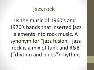 Jazz rock
•Is the music of 1960’s and
1970’s bands that inserted jazz
elements into rock music. A
synonym for “jazz fusion...