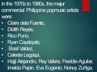 Inthe1970sto 1980s, themajor
commercial Philippinepopmusicartists
were:
• Claire delaFuente,
• Didith Reyes,
• RicoPuno,
•...