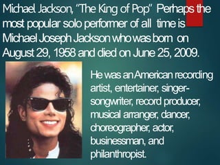 Michael Jackson,“TheKingofPop” Perhapsthe
most popular soloperformer of all timeis
MichaelJosephJacksonwhowasborn on
Augus...