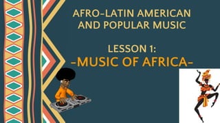 AFRO-LATIN AMERICAN
AND POPULAR MUSIC
LESSON 1:
-MUSIC OF AFRICA-
 