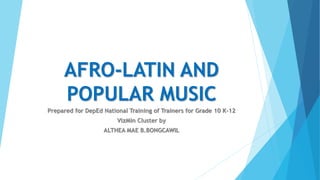 AFRO-LATIN AND
POPULAR MUSIC
Prepared for DepEd National Training of Trainers for Grade 10 K-12
VizMin Cluster by
ALTHEA MAE B.BONGCAWIL
 