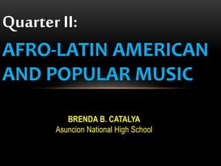 Quarter II:
AFRO-LATIN AMERICAN
AND POPULAR MUSIC
BRENDA B. CATALYA
Asuncion National High School
 