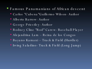 Famous Panamanians of African descent Carlos "Cubena"Guillermo Wilson- Author Alberto Barrow- Author George Priestley- Author Rodney Cline "Rod" Carew- Baseball Player Alejandrina Lam – Reina de los Congos Bayano Kamani – Track & Field (Hurdler) Irving Saladino- Track & Field (Long Jump) 