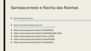 Sambas-enredo e Rainha das Rainhas
■ Sambas disponíveis em:
http://infograficos.oglobo.globo.com/rio/dez-sambas-enredo-com-tematica-negra-no-carnaval.htm
■ Rainha das Rainhas disponíveis em:
https://www.youtube.com/watch?v=c0w4GK2vg9s
■ https://www.youtube.com/watch?v=CTsCtDK0Ilw
■ https://www.youtube.com/watch?v=OLc9xNgb1o4&t=204s
■ https://www.youtube.com/watch?v=4nnc_1kxY8U
■ https://www.youtube.com/watch?v=auxDvHxXbW4
■ https://www.youtube.com/watch?v=RtvpeeZI4sU
 
