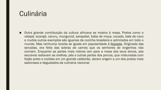 Culinária
■ Outra grande contribuição da cultura africana se mostra à mesa. Pratos como o
vatapá, acarajé, caruru, mungunzá, sarapatel, baba de moça, cocada, bala de coco
e muitos outros exemplos são iguarias da cozinha brasileira e admirados em todo o
mundo. Mas nenhuma receita se iguala em popularidade à feijoada. Originada das
senzalas, era feita das sobras de carnes que os senhores de engenhos não
comiam. Enquanto as partes mais nobres iam para a mesa dos seus donos, aos
escravos restavam as orelhas, pés e outras partes dos porcos, que misturadas com
feijão preto e cozidas em um grande caldeirão, deram origem a um dos pratos mais
saborosos e degustados da culinária nacional. 
 