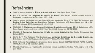 Referências
■ SOUZA, Marina de Mello e. África e Brasil Africano. São Paulo: Ática, 2008.
■ BASTIDE, ROGER. As religiões Africanas no Brasil. São Paulo: Livraria Pioneira Editora –
Editora da Universidade de São Paulo, 1971. Vol. I.
■ SOUZA, Marina de Mello e. África e Brasil Africano. São Paulo: Ática, 2008. TEIXEIRA, Faustino. Os
Dados Sobre Religiões no Brasil em Debate. Debates do NER, Porto Alegre, ano 14, n. 24,
p. 77-84, jul./dez. 2013. Acesso em 21/01/2018
■ MARIANO, R. Mudanças no Campo Religioso Brasileiro no Censo 2010. Debates do NER,
Porto Alegre, ano 14, n. 24, p. 119-137, jul./dez. 2013. Acesso em 22/01/2018
■ PRANDI, R. Segredos Guardados: Orixás na alma brasileira. São Paulo, Companhia das
Letras, 2005.
■ SILVA. G. V. Arte Religiosa Afro-Brasileira: As Múltiplas Estéticas da Devoção Brasileira.
Debates do Ner, Porto Alegre,Ano 9, N. 13, P. 97-113, JAN./JUN. 2008.
■ ORO, Ari Pedro. As religiões afro-brasileiras do rio grande do sul. DEBATES DO NER, PORTO ALEGRE,
ANO 9, N. 13 P. 9-23, JAN./JUN. 2008.
■ PRANDI, Reginaldo. As religiões afro-brasileiras e seus seguidores. Civitas, Porto Alegre, v. 3, nº 1,
jun. 2003.
 