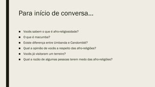 Para início de conversa...
■ Vocês sabem o que é afro-religiosidade?
■ O que é macumba?
■ Existe diferença entre Umbanda e Candomblé?
■ Qual a opinião de vocês a respeito das afro-religiões?
■ Vocês já visitaram um terreiro?
■ Qual a razão de algumas pessoas terem medo das afro-religiões?
 