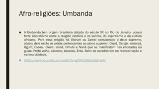 Afro-religiões: Umbanda
■ A Umbanda tem origem brasileira datada do século XX no Rio de Janeiro, possui
forte sincretismo entre a religião católica e os santos, do espiritismo e da cultura
africana. Para essa religião há Olorum ou Zambi considerado o deus supremo,
abaixo dele estão os orixás pertencentes ao plano superior: Oxalá, Xangô, Iemanjá,
Ogum, Oxossi, Oxum, Iansã, Omulú e Nanã que se manifestam nas entidades ou
guias: Preto velho, caboclo, baianos, Eres. Além de acreditarem na reencarnação e
na imortalidade.
■ https://www.youtube.com/watch?v=gZKALSSAqko&t=54s
 