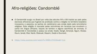 Afro-religiões: Candomblé
■ O Candomblé surgiu no Brasil por volta dos séculos XVI e XIX trazido ao país pelos
escravos africanos que fugindo da proibição contra a religião no território brasileiro
incorporou e associou os santos do catolicismo aos orixás dado pelo sincretismo
religioso. Esta religião é marcada pelas cerimônias em terreiros que envolvem o
canto em língua africana, toques de tambor e alguns sacrifícios de animais. O
Candomblé é monoteísta e possui os orixás: Oxalá, Xangô, Iemanjá, Ogum, Oxossi,
Oxum, Iansã, Obá, Nanã, Obaluaê, Ossaim, Oxalá e Oxumaré.
■ https://www.youtube.com/watch?v=WWh1TVVnIAw&t=11s
 