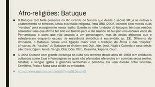 Afro-religiões: Batuque
■ O Batuque tem forte presença no Rio Grande do Sul em que desde o século XIX já se notava o
aparecimento de terreiros dessa expressão religiosa. Para ORO (2008) existem pelo menos duas
“versões” para o surgimento nessa região: Quanto ao mito fundador do batuque, há duas versões
correntes: uma que afirma ter sido ele trazido para o Rio Grande do Sul por uma escrava vinda de
Pernambuco; e outra que não associa a um personagem, mas às etnias africanas que o
estruturaram enquanto espaço de resistência simbólica à escravidão. (p. 13). Diferente da
Umbanda, o Batuque possui uma ligação maior com a tradição da África e das “nações”
africanas. As “nações” do Batuque se dividem em: Oyó, Jeje, Ijexá, Nagô e Cabinda e seus orixás
são: Bará, Ogum. Iansã, Xangô, Obá, Odé/ Otim, Ossanha, Xapanã, Oxum.
■ A Linha Cruzada com grande presença no culto nos terreiros desde anos de 1960 tem entidades
cultuadas como Exus e Pombagiras ao quais são oferecidos oferendas em comidas secas (milho,
batatas) e sangue (galos e galinhas vermelhas e pombos). Há uma divisão entre Cruzeiro,
Cemitério, Praia e Mata para dividir as entidades.
■ https://www.youtube.com/watch?v=zd9L0q-um6I
 