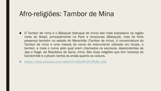 Afro-religiões: Tambor de Mina
■ O Tambor de mina e o Babaçuê (batuque de mina) são mais expressivo na região
norte do Brasil, principalmente no Pará e Amazonas (Babaçuê), mas há forte
presença também no estado do Maranhão (Tambor de mina). A nomenclatura do
Tambor de mina é uma mescla do nome do instrumento utilizado em rituais, o
tambor, e mais o nome pelo qual eram chamados os escravos, descendentes de
Jeje e Nagô, da República de Gana, mina. São duas religiões que tem herança do
Candomblé e cultuam tantos os orixás quanto os voduns.
■ https://www.youtube.com/watch?v=E6oAH-OYvPE&t=34s
 