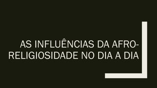 AS INFLUÊNCIAS DA AFRO-
RELIGIOSIDADE NO DIA A DIA
 