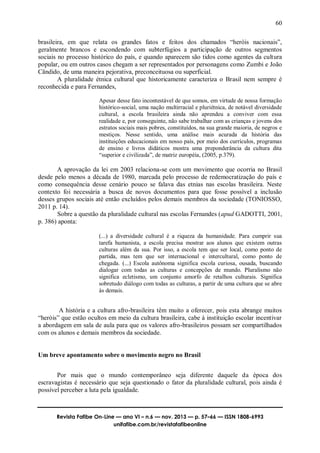 60
Revista Fafibe On-Line — ano VI – n.6 — nov. 2013 — p. 57–66 — ISSN 1808-6993
unifafibe.com.br/revistafafibeonline
brasileira, em que relata os grandes fatos e feitos dos chamados “heróis nacionais”,
geralmente brancos e escondendo com subterfúgios a participação de outros segmentos
sociais no processo histórico do país, e quando aparecem são tidos como agentes da cultura
popular, ou em outros casos chegam a ser representados por personagens como Zumbi e João
Cândido, de uma maneira pejorativa, preconceituosa ou superficial.
A pluralidade étnica cultural que historicamente caracteriza o Brasil nem sempre é
reconhecida e para Fernandes,
Apesar desse fato incontestável de que somos, em virtude de nossa formação
histórico-social, uma nação multirracial e pluriétnica, de notável diversidade
cultural, a escola brasileira ainda não aprendeu a conviver com essa
realidade e, por conseguinte, não sabe trabalhar com as crianças e jovens dos
estratos sociais mais pobres, constituídos, na sua grande maioria, de negros e
mestiços. Nesse sentido, uma análise mais acurada da história das
instituições educacionais em nosso país, por meio dos currículos, programas
de ensino e livros didáticos mostra uma preponderância da cultura dita
“superior e civilizada”, de matriz européia, (2005, p.379).
A aprovação da lei em 2003 relaciona-se com um movimento que ocorria no Brasil
desde pelo menos a década de 1980, marcada pelo processo de redemocratização do país e
como consequência desse cenário pouco se falava das etnias nas escolas brasileira. Neste
contexto foi necessária a busca de novos documentos para que fosse possível a inclusão
desses grupos sociais até então excluídos pelos demais membros da sociedade (TONIOSSO,
2011 p. 14).
Sobre a questão da pluralidade cultural nas escolas Fernandes (apud GADOTTI, 2001,
p. 386) aponta:
(...) a diversidade cultural é a riqueza da humanidade. Para cumprir sua
tarefa humanista, a escola precisa mostrar aos alunos que existem outras
culturas além da sua. Por isso, a escola tem que ser local, como ponto de
partida, mas tem que ser internacional e intercultural, como ponto de
chegada. (...) Escola autônoma significa escola curiosa, ousada, buscando
dialogar com todas as culturas e concepções de mundo. Pluralismo não
significa ecletismo, um conjunto amorfo de retalhos culturais. Significa
sobretudo diálogo com todas as culturas, a partir de uma cultura que se abre
às demais.
A história e a cultura afro-brasileira têm muito a oferecer, pois esta abrange muitos
“heróis” que estão ocultos em meio da cultura brasileira, cabe à instituição escolar incentivar
a abordagem em sala de aula para que os valores afro-brasileiros possam ser compartilhados
com os alunos e demais membros da sociedade.
Um breve apontamento sobre o movimento negro no Brasil
Por mais que o mundo contemporâneo seja diferente daquele da época dos
escravagistas é necessário que seja questionado o fator da pluralidade cultural, pois ainda é
possível perceber a luta pela igualdade.
 