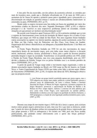 61
Revista Fafibe On-Line — ano VI – n.6 — nov. 2013 — p. 57–66 — ISSN 1808-6993
unifafibe.com.br/revistafafibeonline
A luta pelo fim da escravidão, um dos pilares da economia colonial, se estendeu por
mais de trezentos anos, sendo que a Abolição oficializada em 13 de maio de 1888 com a
assinatura da lei Áurea foi apenas o primeiro passo para a igualdade, pois o preconceito e a
discriminação em relação às questões étnicas e raciais aos afrodescendentes mantiveram- se
enraizados no país, (TONIOSSO, 2011, p.17).
Desde então os negros travaram uma luta árdua em busca da igualdade por meio dos
movimentos criados no decorrer dos anos. Segundo Domingues (2007, p.101) o objetivo
principal é o de “resolver os seus respectivos problemas dentro da sociedade, criando
situações em que possam ser inclusos sem discriminação racial.”
De acordo com Gonçalves apud Toniosso (2011, p.18) a primeira entidade que se tem
o registro de funcionamento como escola de formação de líderes negros foi o Centro Cívico
Palmares, que surgiu em 1926 na cidade de São Paulo. Nos anos seguintes foram fundadas
outras associações na capital e no interior paulista, algumas de caráter assistencial, como Flor
de Maio em São Carlos, José do Patrocínio em Rio Claro, Luiz Gama em Jundiaí,
Organização da Cultura e Beneficência em Jabaquara e Sociedade Beneficente 13 de Maio em
São Paulo.
A Frente Negra Brasileira fundada em 1930 foi um dos movimentos de maior
importância dentro do movimento negro, pois esta tinha como maior objetivo a elevação
moral, intelectual, artística, técnica, profissional e física, pois a partir de diversos projetos
pretendia integrar o negro na sociedade. Transformou- se em partido político em 1936, sendo
o Partido da Frente Negra Brasileira, mas teve uma pequena durabilidade, pois em 1937
devido a ditadura de Getúlio Vargas teve as portas fechadas esse e os demais partidos da
época (TONIOSSO, 2011, p.19).
A partir da queda de Vargas surge então o movimento negro organizado, e entre as
demais associações negras fundadas no Brasil, em 1944 surge no Rio de Janeiro, no Estado
Novo, o Teatro Experimental do Negro (TEN) que tinha como líder o ativista negro Abdias
do Nascimento (TONIOSSO, 2011, p.19). A respeito das ideias do TEN, Domingues observa
que sua proposta inicial:
(...) era formar um grupo teatral constituído apenas por atores negros, mas o
TEN adquiriu um caráter mais amplo: publicou o jornal Quilombo, passou a
oferecer curso de alfabetização, de corte e costura; fundou o Instituto
Nacional do Negro. O Museu do Negro; organizou o primeiro congresso do
Negro Brasileiro: promoveu a aproximação da Rainha da Mulata e da
Boneca de Pixe: tempo depois, realizou o concurso de artes plásticas que
teve como tema Cristo Negro, com repercussão na opinião pública.
Defendendo os direitos civis dos negros na qualidade de direitos humanos, o
TEN propugnava a criação de uma legislação antidiscriminátória para o país,
(2007, p.109).
Durante essa etapa do movimento negro o TEN não foi o único a operar, pois existiam
muitos outros grupos negros antirracistas no país, mas esse foi o que mais se destacou, sendo
que “a partir do início da ditadura militar em consequência da grande força e repercussão que
esse grupo possuía o TEN se enfraqueceu e foi extinto em 1968, pois este ficou isolado
politicamente, não podendo contar efetivamente com o apoio das forças políticas”
(TONIOSSO, 2011, p.21).
 
