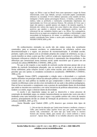 63
Revista Fafibe On-Line — ano VI – n.6 — nov. 2013 — p. 57–66 — ISSN 1808-6993
unifafibe.com.br/revistafafibeonline
negro, na África e aqui no Brasil, bem como apresentar o negro de forma
inferiorizada, como seja: bêbado, serviçal, exercendo papéis considerados
inferiores na sociedade. O livro didático apresenta como modelo de bom,
inteligente e bonito apenas personagens brancos. A família, a professora, o
médico, todas as profissões e instituições consideradas importantes são
representadas nos livros por pessoas brancas. Há centenas de livros que o
negro não aparece e quando aparece em alguns é de maneira negativa. A
distorção dos valores dos negros tem como objetivo não oferecer modelos
positivos que ajudem a construir uma autoimagem positiva, nem um
referencial da sua verdadeira história aqui e na África. Em consequência,
desenvolve-se no negro um complexo de auto- rejeição e inferioridade e uma
necessidade de branquear-se, de tornar- se semelhante ao branco, o único
modelo considerado bom, bonito e aceito pela sociedade. (MOVIMENTO
NEGRO UNIFICADO, p.49)
Os conhecimentos ensinados na escola não são cópias exatas dos socialmente
construídos, para se tornarem escolares, os conhecimentos de referência sofrem uma
descontextualização e a seguir, um processo de recontextualização. A atividade escolar,
portanto, supõe certa ruptura com as atividades próprias dos campos de referência, ou seja, a
escola transfere ao aluno a parte que lhe é cabível, sendo este impermeável a críticas. Nessa
hierarquia reforçam-se relações de poder favoráveis à manutenção das desigualdades e das
diferenças que caracterizam nossa estrutura social, sendo necessário que se pense em um
currículo de cultura (MOREIRA; CANDAU, 2006, p.23).
No que se diz respeito a esse modelo de currículo escolar devemos pensar não só no
âmbito do currículo formalmente planejado, mas no currículo oculto que se da através de
forma subliminar, pelas relações sociais e pela rotina escolar, pois através deste podemos
perceber que este oprime os estudantes excluindo-os socialmente. (MOREIRA; CANDAU,
2006, p.18)
Segundo Gomes (2007), compreender a relação entre a diversidade e o currículo
implica delimitar um princípio radical da educação pública e democrática: a escola pública se
tornará cada vez mais pública na medida em que compreender o direito à diversidade e o
respeito às diferenças como um dos eixos norteadores de sua ação e das práticas pedagógicas.
Para tal faz-se necessário o rompimento com a postura de neutralidade diante da diversidade
que ainda se encontra nos currículos e em várias iniciativas de políticas educacionais, as quais
tendem a se omitir, negar e silenciar diante da diversidade.
A escola é um importante espaço na qual se desenvolve o tenso processo de
construção da identidade negra, no entanto lamentavelmente na maioria das vezes esta não é
lembrada como uma instituição em que o negro e seu padrão estético são vistos de maneira
positiva, principalmente devido ao estudo de formação de professores e diversidade étnico-
cultural, (GOMES, 2007, p.167).
Assim Brandão apud Gadotti (2001, p.39) descreve que existem dois tipos de
educação:
[...] há um tipo de educação que “pode tomar homens e mulheres, crianças e
velho, para torná-los todos sujeitos livres que, por igual, repartem uma
mesma vida, comunitária”, há outro tipo que “pode tomar os mesmos
homens das mesmas idades, para ensinar uns a serem senhores e outros
escravos”. Apesar disso, Brandão vê no trabalho educativo uma forma de
 