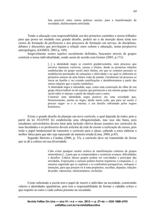 64
Revista Fafibe On-Line — ano VI – n.6 — nov. 2013 — p. 57–66 — ISSN 1808-6993
unifafibe.com.br/revistafafibeonline
luta possível, entre outras práticas sociais, para a transformação da
sociedade, dialeticamente articulada.
Tendo a educação essa responsabilidade um dos primeiros caminhos a serem trilhados
para que possa ser mudado esse grande desafio, poderá ser o da inserção desse tema nos
cursos de formação de professores e nos processos de formação em serviço, de disciplinas,
debates e discussões que privilegiam a relação entre cultura e educação, numa perspectiva
antropológica, (GOMES, 2003 p. 169).
Inegavelmente somos sujeitos socialmente definidos, buscamos através de grupos
construir a nossa individualidade, sendo assim de acordo com Gomes (2003, p.171):
[...] a identidade negra se constrói gradativamente, num processo que
envolve inúmeras variáveis, causas e efeitos, desde as primeiras relações
estabelecidas no grupo social mais íntimo, em que os contatos pessoais se
estabelecem permeados de sensações e afetividade e no qual se elaboram os
primeiros ensaios de uma futura visão de mundo. Geralmente tal processo se
inicia na família e vai criando ramificações e desdobramentos a partir das
outras relações que o sujeito estabelece.
A identidade negra é entendida, aqui, como uma construção do olhar de um
grupo étnico/radical ou de sujeitos que pertencem a um mesmo grupo étnico/
racial sobre si mesmo, a partir da relação com o outro.
Construir uma identidade negra positiva em uma sociedade que,
historicamente, ensina ao negro, desde muito cedo, que para ser aceito é
preciso negar- se a si mesmo, é um desafio enfrentado pelos negros
brasileiros.
Existe o grande desafio de planejar um novo currículo, o qual depende de todos, pois a
partir da lei 10.639/03 foi estabelecida uma obrigatoriedade, mas isso não basta, pois
estudantes universitários devem lutar pela inclusão efetiva desses assuntos nos currículos de
suas faculdades e os professores devem solicitar da rede de ensino a realização de cursos, pois
terão o papel fundamental de transmitir o currículo para o aluno, cabendo a estes elaborar a
melhor tática para que não seja repassado de maneira errada (Lima, 2004, p.85).
Segundo Moreira e Candau (2006, p. 33), o currículo deve ser transmitido de forma
que se dê a cultura em sua diversidade:
Cabe evitar qualquer caráter exótico às manifestações culturais de grupos
minoritários [...] para que se compreendam e acentuem avanços, dificuldades
e desafios. Líderes desses grupos podem ser convidados a participar das
atividades. Exposições e cartazes podem ilustrar trajetórias e conquistas, [...]
estamos sugerindo que se explores e se confrontem perspectivas, enfoques e
intenções, para que possam vir à tona propósitos, escolhas, disputas, relações
de poder, repressões, silenciamentos, exclusões.
Como salientado a escola tem o papel de inserir o indivíduo na sociedade, construindo
valores e identidades igualitárias, pois tem a responsabilidade de formar o cidadão critico e
que respeite ao outro e cada cultura presente na sociedade.
 