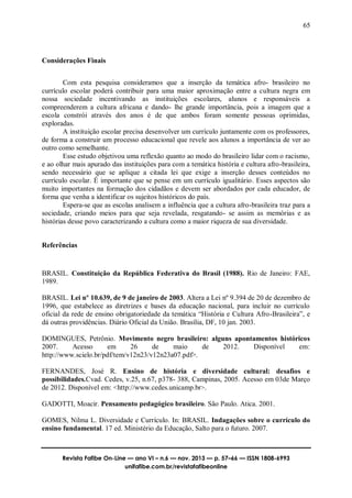 65
Revista Fafibe On-Line — ano VI – n.6 — nov. 2013 — p. 57–66 — ISSN 1808-6993
unifafibe.com.br/revistafafibeonline
Considerações Finais
Com esta pesquisa consideramos que a inserção da temática afro- brasileiro no
currículo escolar poderá contribuir para uma maior aproximação entre a cultura negra em
nossa sociedade incentivando as instituições escolares, alunos e responsáveis a
compreenderem a cultura africana e dando- lhe grande importância, pois a imagem que a
escola constrói através dos anos é de que ambos foram somente pessoas oprimidas,
exploradas.
A instituição escolar precisa desenvolver um currículo juntamente com os professores,
de forma a construir um processo educacional que revele aos alunos a importância de ver ao
outro como semelhante.
Esse estudo objetivou uma reflexão quanto ao modo do brasileiro lidar com o racismo,
e ao olhar mais apurado das instituições para com a temática história e cultura afro-brasileira,
sendo necessário que se aplique a citada lei que exige a inserção desses conteúdos no
currículo escolar. É importante que se pense em um currículo igualitário. Esses aspectos são
muito importantes na formação dos cidadãos e devem ser abordados por cada educador, de
forma que venha a identificar os sujeitos históricos do país.
Espera-se que as escolas analisem a influência que a cultura afro-brasileira traz para a
sociedade, criando meios para que seja revelada, resgatando- se assim as memórias e as
histórias desse povo caracterizando a cultura como a maior riqueza de sua diversidade.
Referências
BRASIL. Constituição da República Federativa do Brasil (1988). Rio de Janeiro: FAE,
1989.
BRASIL. Lei nº 10.639, de 9 de janeiro de 2003. Altera a Lei nº 9.394 de 20 de dezembro de
1996, que estabelece as diretrizes e bases da educação nacional, para incluir no currículo
oficial da rede de ensino obrigatoriedade da temática “História e Cultura Afro-Brasileira”, e
dá outras providências. Diário Oficial da União. Brasília, DF, 10 jan. 2003.
DOMINGUES, Petrônio. Movimento negro brasileiro: alguns apontamentos históricos
2007. Acesso em 26 de maio de 2012. Disponível em:
http://www.scielo.br/pdf/tem/v12n23/v12n23a07.pdf>.
FERNANDES, José R. Ensino de história e diversidade cultural: desafios e
possibilidades.Cvad. Cedes, v.25, n.67, p378- 388, Campinas, 2005. Acesso em 03de Março
de 2012. Disponível em: <http://www.cedes.unicamp.br>.
GADOTTI, Moacir. Pensamento pedagógico brasileiro. São Paulo. Atica. 2001.
GOMES, Nilma L. Diversidade e Currículo. In: BRASIL. Indagações sobre o currículo do
ensino fundamental. 17 ed. Ministério da Educação, Salto para o futuro. 2007.
 