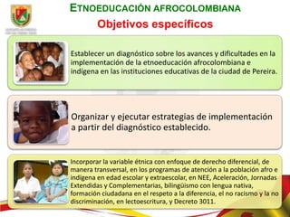 ETNOEDUCACIÓN AFROCOLOMBIANA
    Objetivos específicos

Establecer un diagnóstico sobre los avances y dificultades en la
implementación de la etnoeducación afrocolombiana e
indígena en las instituciones educativas de la ciudad de Pereira.




Organizar y ejecutar estrategias de implementación
a partir del diagnóstico establecido.


Incorporar la variable étnica con enfoque de derecho diferencial, de
manera transversal, en los programas de atención a la población afro e
indígena en edad escolar y extraescolar, en NEE, Aceleración, Jornadas
Extendidas y Complementarias, bilingüismo con lengua nativa,
formación ciudadana en el respeto a la diferencia, el no racismo y la no
discriminación, en lectoescritura, y Decreto 3011.
 