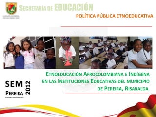 SECRETARÍA DE EDUCACIÓN
                     POLÍTICA PÚBLICA ETNOEDUCATIVA




        ETNOEDUCACIÓN AFROCOLOMBIANA E INDÍGENA
       EN LAS INSTITUCIONES EDUCATIVAS DEL MUNICIPIO
                              DE PEREIRA, RISARALDA.
 