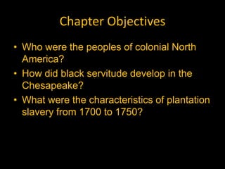 Chapter Objectives
• Who were the peoples of colonial North
  America?
• How did black servitude develop in the
  Chesapeake?
• What were the characteristics of plantation
  slavery from 1700 to 1750?
 