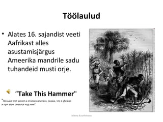 Töölaulud
• Alates 16. sajandist veeti
  Aafrikast alles
  asustamisjärgus
  Ameerika mandrile sadu
  tuhandeid musti orje.


          “Take This Hammer"
"Возьми этот молот и отнеси капитану, скажи, что я убежал
и при этом смеялся над ним".



                                                            Jelena Kuvshinova
 