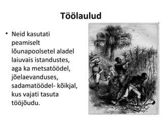 Töölaulud
• Neid kasutati
  peamiselt
  lõunapoolsetel aladel
  laiuvais istandustes,
  aga ka metsatöödel,
  jõelaevanduses,
  sadamatöödel- kõikjal,
  kus vajati tasuta
  tööjõudu.
 