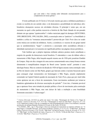 Tiago de Melo Gomes
LINHAS, Florianópolis, v. 8, n. 1, jan. / jun. 2007
45
que com ardor e boa vontade estão labutando encorajosamente para o
complemento de nossas glórias13
.
O texto publicado em O Clarim d’Alvorada mostra que para a militância paulistana o
evento se recobria de um sentido claro: o de demonstrar a possibilidade de indivíduos afro-
brasileiros alcançarem sucesso em atividades diversas. O principal é notar que, em um
momento no qual a elite paulista reescrevia a história de São Paulo falando de um passado
distante em que apenas “quatrocentões” e índios mereciam papel de destaque (SEVCENKO,
1999, BRESCIANI, 1999, SALIBA, 2002), a associação entre os “patrícios” e a brasilidade (e
também a crítica às “romanzas amacarronadas”) promovida por Tudo Preto deve ter soado
como música aos ouvidos da militância. Assim, a existência e o sucesso de um grupo teatral
que se autodenominava “negro” e promovia a associação entre ascendência africana e
identidade nacional por si só assumia um significado político nas páginas desses periódicos.
Vale lembrar que a própria imprensa militante adotava postura muito semelhante a
respeito da questão da democracia racial brasileira. É sintomático o caso do debate sobre o
monumento à Mãe Negra, idéia lançada naquele mesmo ano de 1926 pelo jornalista Cândido
de Campos. Hoje em dia a imagem de uma escrava amamentando uma criança branca remete
diretamente à tranqüilizadora imagem do Brasil como “paraíso racial”, portanto à uma
ideologia branca. Mas no contexto da década de 1920 tal figura assume outra conotação: tanto
no Rio de Janeiro como em São Paulo, grupos que lutavam contra o racismo buscavam apoio
para conseguir erigir monumentos em homenagem à Mãe Negra, assunto amplamente
comentado na Capital Federal quando da encenação de Tudo Preto, peça que por sinal tinha
como apoteose um ato a favor do monumento. Esses movimentos acabaram por tornar-se
bandeiras aglutinadoras de diversas associações do período14
. Com isto, é bastante provável
que a apoteose fosse uma tomada de posição política a favor do movimento pela construção
do monumento à Mãe Negra, mas sem deixar de lado a exaltação a uma brasilidade
fortemente associada à “cultura negra”.
13
Clarim d'Alvorada, 24-10-26 (os grifos são meus). Ver ainda, “Homenagem do Clarim à Cia. Negra de
Revistas”, Clarim da Alvorada, nº 27, 14-11-26 e “Homenagem ao Autor de Tudo Preto”, Progresso, nº 7, 16-
12-28. Significativo ainda é o fato de a companhia ter sido homenageada pelo Centro Cívico Palmares, incluindo
um discurso do militante Benedito Florêncio (O Estado de São Paulo, 29-10-26).
14
Ver SEIGEL, 2001., cap. 6. Para artigos a favor da construção do monumento na imprensa militante ver: “A
Raça Negra e a Gratidão Nacional”, de Evaristo de Moraes, Getulino, nº 15, 4-11-23; “A Mãe Preta”, de Moisés
Cintra, Clarim da Alvorada, nº 20, 25-4-26; “Mãe Preta”, de Saul de Navarro, Clarim da Alvorada, nº 33, 13-5-
27; “Mãe Negra”, de Davi Rodolfo de Castro, Progresso, nº 3, 19-8-28; “O Dia da Mãe Preta”, Progresso, nº 5,
12-10-28; “Mãe Preta”, Progresso, nº 16, 26-9-29.
 