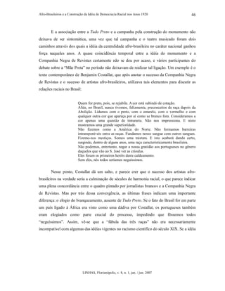 Afro-Brasileiros e a Construção da Idéia de Democracia Racial nos Anos 1920
LINHAS, Florianópolis, v. 8, n. 1, jan. / jun. 2007
46
E a associação entre a Tudo Preto e a campanha pela construção do monumento não
deixava de ser sintomática, uma vez que tal campanha e o teatro musicado foram dois
caminhos através dos quais a idéia da centralidade afro-brasileira no caráter nacional ganhou
força naqueles anos. A quase coincidência temporal entre a idéia do monumento e a
Companhia Negra de Revistas certamente não se deu por acaso, e vários participantes do
debate sobre a “Mãe Preta” no período não deixavam de realizar tal ligação. Um exemplo é o
texto contemporâneo de Benjamin Costallat, que após anotar o sucesso da Companhia Negra
de Revistas e o sucesso de artistas afro-brasileiros, utilizava tais elementos para discutir as
relações raciais no Brasil:
Quem for preto, pois, se rejubile. A cor está subindo de cotação.
Aliás, no Brasil, nunca tivemos, felizmente, preconceitos de raça depois da
Abolição. Lidamos com o preto, com o amarelo, com o vermelho e com
qualquer outra cor que apareça por aí como se branco fora. Consideramos a
cor apenas uma questão de tinturaria. Não nos impressiona. E nisto
mostramos uma grande superioridade.
Não fizemos como a América do Norte. Não formamos barreiras
intransponíveis entre as raças. Fundamos nosso sangue com outros sangues.
Fizemo-nos mestiços. Somos uma mistura. E isto acabará dando certo,
surgindo, dentro de alguns anos, uma raça caracteristicamente brasileira.
Não podemos, entretanto, negar a nossa gratidão aos portugueses no gênero
daqueles que vão ao S. José ver as crioulas.
Eles foram os primeiros heróis deste caldeamento.
Sem eles, nós todos seríamos neguíssimos.
Nesse ponto, Costallat dá um salto, e parece crer que o sucesso dos artistas afro-
brasileiros na verdade seria a culminação de séculos de harmonia racial, o que parece indicar
uma plena concordância entre o quadro pintado por jornalistas brancos e a Companhia Negra
de Revistas. Mas por trás dessa convergência, as últimas frases indicam uma importante
diferença: o elogio do branqueamento, ausente de Tudo Preto. Se o fato do Brasil for em parte
um país ligado à África era visto como uma dádiva por Costallat, os portugueses também
eram elogiados como parte crucial do processo, impedindo que fôssemos todos
“neguíssimos”. Assim, vê-se que a “fábula das três raças” não era necessariamente
incompatível com algumas das idéias vigentes no racismo científico do século XIX. Se a idéia
 
