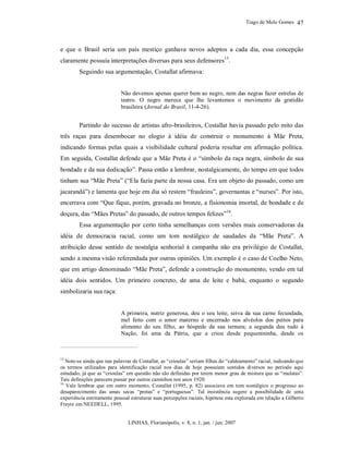 Tiago de Melo Gomes
LINHAS, Florianópolis, v. 8, n. 1, jan. / jun. 2007
47
e que o Brasil seria um país mestiço ganhava novos adeptos a cada dia, essa concepção
claramente possuía interpretações diversas para seus defensores15
.
Seguindo sua argumentação, Costallat afirmava:
Não devemos apenas querer bem ao negro, nem das negras fazer estrelas de
teatro. O negro merece que lhe levantemos o movimento da gratidão
brasileira (Jornal do Brasil, 11-4-26).
Partindo do sucesso de artistas afro-brasileiros, Costallat havia passado pelo mito das
três raças para desembocar no elogio à idéia de construir o monumento à Mãe Preta,
indicando formas pelas quais a visibilidade cultural poderia resultar em afirmação política.
Em seguida, Costallat defende que a Mãe Preta é o “símbolo da raça negra, símbolo de sua
bondade e da sua dedicação”. Passa então a lembrar, nostalgicamente, do tempo em que todos
tinham sua “Mãe Preta” (“Ela fazia parte da nossa casa. Era um objeto do passado, como um
jacarandá”) e lamenta que hoje em dia só restem “frauleins”, governantas e “nurses”. Por isto,
encerrava com “Que fique, porém, gravada no bronze, a fisionomia imortal, de bondade e de
doçura, das “Mães Pretas” do passado, de outros tempos felizes”16
.
Essa argumentação por certo tinha semelhanças com versões mais conservadoras da
idéia de democracia racial, como um tom nostálgico de saudades da “Mãe Preta”. A
atribuição desse sentido de nostalgia senhorial à campanha não era privilégio de Costallat,
sendo a mesma visão referendada por outras opiniões. Um exemplo é o caso de Coelho Neto,
que em artigo denominado “Mãe Preta”, defende a construção do monumento, vendo em tal
idéia dois sentidos. Um primeiro concreto, de ama de leite e babá, enquanto o segundo
simbolizaria sua raça:
A primeira, nutriz generosa, deu o seu leite, seiva da sua carne fecundada,
mel feito com o amor materno e encerrado nos alvéolos dos peitos para
alimento do seu filho, ao hóspede da sua ternura; a segunda deu tudo à
Nação, foi ama da Pátria, que a criou desde pequenininha, desde os
15
Note-se ainda que nas palavras de Costallat, as “crioulas” seriam filhas do “caldeamento” racial, indicando que
os termos utilizados para identificação racial nos dias de hoje possuíam sentidos diversos no período aqui
estudado, já que as “crioulas” em questão não são definidas por terem menor grau de mistura que as “mulatas”.
Tais definições parecem passar por outros caminhos nos anos 1920.
16
Vale lembrar que em outro momento, Costallat (1995, p. 82) associava em tom nostálgico o progresso ao
desaparecimento das amas secas “pretas” e “portuguesas”. Tal insistência sugere a possibilidade de uma
experiência estritamente pessoal estruturar suas percepções raciais, hipótese esta explorada em relação a Gilberto
Freyre em NEEDELL, 1995.
 