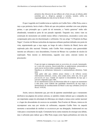 Afro-Brasileiros e a Construção da Idéia de Democracia Racial nos Anos 1920
LINHAS, Florianópolis, v. 8, n. 1, jan. / jun. 2007
48
primeiros dias obscuros da sua infância até a hora em que, já robusta, pôde
caminhar por si, dirigir-se, granjear o sustento, assumir, enfim, as
responsabilidades da vida (Jornal do Brasil, 11-4-26).
O que é sugerido em Costallat torna-se explícito em Coelho Neto: a Mãe Preta, como a
raça a que pertencia, havia criado a Pátria até que esta pudesse caminhar com suas próprias
pernas, o que pressupõe que a partir de tal momento, a “nutriz generosa” tenha sido
abandonada, tornando-se parte de um passado superado. Enquanto isso, outros viam na
construção do monumento um sentido menos idílico e harmonioso, encarando-o como uma
compensação pelos anos de discriminação e sofrimento. Em seu artigo “A Propósito da Raça
Negra”, Evaristo de Moraes (articulista da imprensa militante paulista) defendia este ponto de
vista, argumentando que a raça negra, ao longo de toda a história do Brasil, havia sido
explorada pela elite nacional. Portanto, onde Coelho Neto enxergava uma generosidade
inerente aos africanos e seus descendentes, Evaristo de Moraes via o produto de séculos de
exploração. Nem mesmo os abolicionistas, segundo esse autor, estavam isentos de
preconceito:
O que em regra se empregava eram os raciocínios do coração, lamentando-
se a sorte dos escravos, descrevendo-lhes os padecimentos, procurando-se
assim mover em favor deles a piedade das classes dirigentes.
Opunha-se ao utilitarismo interesseiro o sentimentalismo altruístico. Nada
mais.
Toda gente sabe que, embora pouco intenso e de reflexos sociais
relativamente toleráveis, existia, como ainda existe, entre nós, tal ou qual
preconceito de raça, visando em especial os descendentes da raça que o
cativeiro vilipendiou após 1888.
Já nos manifestamos acerca da felicíssima idéia de se erguer um monumento
à mãe preta, como símbolo das qualidades memoráveis da raça negra e
demonstração do reconhecimento do Brasil a esta raça sofredora (Jornal do
Brasil, 14-4-26).
Assim, nota-se claramente que, por trás da aparente unanimidade que o monumento
desfrutava nas páginas dos jornais cariocas, as opiniões citadas indicam que a campanha era
um importante campo de articulação de diferenças em relação a temas como caráter nacional
e o lugar dos descendentes de escravos na sociedade. Para Evaristo de Moraes, tratava-se de
recompensar uma raça por séculos de sofrimento, enquanto Coelho Neto via naquele
momento a necessidade de retribuir os ex-escravos por sua abnegação, fundamental em sua
visão para o crescimento da nação. Certamente havia outras maneiras de enxergar esse debate,
mas é suficiente para indicar que a Mãe Preta surgiu como figura polissêmica em torno da
 