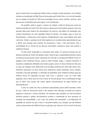 Tiago de Melo Gomes
LINHAS, Florianópolis, v. 8, n. 1, jan. / jun. 2007
49
qual se desenvolveu um importante debate sobre as relações raciais brasileiras. Se tal debate
resultou na cristalização da Mãe Preta na forma pela qual Coelho Neto a via, isto não impediu
que na metade da década de 1920 este personagem tivesse outros sentidos, inclusive, para
pessoas que se identificavam como negros, o de reivindicação.
Em paralelo, pode-se sugerir o mesmo em relação à idéia de democracia racial nas
primeiras décadas do século XX. Para muitos a democracia racial poderia aparecer como um
presente dado pelos brancos aos descendentes de escravos, uma dádiva do dominador, que
consiste basicamente em uma igualdade formal de direitos. No entanto, para os alvos da
discriminação, a democracia racial apareceu freqüentemente como uma bandeira pela qual
valia lutar. Afinal, a aceitação de tal idéia implicaria no reconhecimento generalizado de que
o Brasil seria marcado pela ausência de preconceitos. Logo, a luta anti-racismo teria a
possibilidade de se revestir de um discurso nacionalista, tornando-a muito mais audível a
audiências brancas.
Tal fato pode encaminhar as conclusões deste artigo. Foi possível mostrar que nas
primeiras décadas do século XX ganhou corpo a idéia de que a singularidade brasileira estaria
na ausência de preconceito racial. Claramente tal visão não é inventada por Gilberto Freyre ou
qualquer outro intelectual branco, sendo já então bastante antiga, e naquele momento se
encontrava amplamente difundida entre muitos grupos sociais. Se havia homens de elite para
os quais tais imagens eram indissociáveis da nostalgia senhorial, por outro lado muitos afro-
brasileiros pareceram ver boas razões para endossá-las, porém atribuindo outros sentidos,
incluindo a luta pela igualdade e a afirmação de identidade racial. Podemos lembrar aqui que
Gilberto Freyre foi espectador da peça Tudo Preto, e apreciou o que viu. Cabe então
perguntar: teria o futuro autor de Casa Grande & Senzala apenas visto a confirmação de algo
que já sabia? Tais artistas não teriam alguma autoconsciência do papel histórico que
desempenhavam?
A meu ver, tendo em vista os elementos apresentados, parece difícil sustentar a idéia
de que a idéia de democracia racial é tão somente uma ideologia inventada por brancos
dispostos a mascarar o racismo brasileiro. No momento aqui estudado, tal visão da história
brasileira pareceu a grupos afro-brasileiros ressaltar a contribuição de seus ancestrais na
formação da nacionalidade, e por certo isso poderia dar sustentação a reivindicações de
igualdade no contexto em que viviam. É necessário lembrar, por exemplo, que não faltaram
críticos conservadores de Gilberto Freyre no período, que viram em Casa Grande & Senzala
 