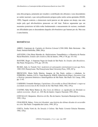 Afro-Brasileiros e a Construção da Idéia de Democracia Racial nos Anos 1920
LINHAS, Florianópolis, v. 8, n. 1, jan. / jun. 2007
50
uma obra perigosa, justamente por ressaltar a contribuição dos africanos e seus descendentes
ao caráter nacional, o que seria politicamente perigoso pelas razões acima apontadas (MAIO,
1999). Naquele contexto, a democracia racial parecia ser não apenas um desejo, mas uma
noção pela qual afro-brasileiros pensavam ser útil lutar. Pode-se argumentar que em
momentos posteriores tal idéia tenha fundamentado o mascaramento do racismo, resultando
em dificuldades para os descendentes daqueles afro-brasileiros que lutaram por ela. Mas essa
é outra história.
REFERÊNCIAS
ABREU, Capistrano de. Capítulos de História Colonial (1500-1800). Belo Horizonte – São
Paulo: Itatiaia-Publifolha, 2000, 280 p.
AZEVEDO, Célia Maria Marinho de. Abolicionismo Transatlântico e a Memória do Paraíso
Racial Brasileiro. Estudos Afro-Asiáticos, Rio de Janeiro, 1996, nº 30, pp. 151-162.
BASTIDE, Roger. A Imprensa Negra do Estado de São Paulo. In: Estudos Afro-Brasileiros.
São Paulo: Perspectiva, 1974, pp. 129-156.
BLAKE, Jody. Le Tumulte Noir: modernist art and popular entertainment in jazz-age Paris,
1900-1930. Pennsylvania: The Pennsylvania State University Press, 1999, 207 p.
BRESCIANI, Maria Stella Martins. Imagens de São Paulo: estética e cidadania. In:
FERREIRA, Antônio, LUCA, Tania Regina de, IOKOI, Zilda Grícoli (Orgs.). Encontros Com
a História: percursos históricos e historiográficos de São Paulo. São Paulo: Ed. Unesp, 1999,
pp. 11-45.
CARDOSO, Fernando Henrique. Capitalismo e Escravidão no Brasil Meridional: o negro na
sociedade escravocrata do Rio Grande do Sul. São Paulo: Difel, 1962, 339 p.
CASTRO, Hebe Maria Mattos de. Das Cores do Silêncio: os significados da liberdade no
sudeste escravista - Brasil, séc. XIX. Rio de Janeiro: Arquivo Nacional, 1995, 426 p.
COSTALLAT, Benjamim. Mistérios do Rio. Rio de Janeiro: Secretaria Municipal de Cultura,
1995, 126 p.
CHALHOUB, Sidney. Visões da Liberdade: uma história das últimas décadas de escravidão
na corte. São Paulo: Companhia das Letras, 1999, 287 p.
COSTA, Emília Viotti da. Da Senzala à Colônia. São Paulo: Livraria Ciências Humanas,
1982, 324 p.
 