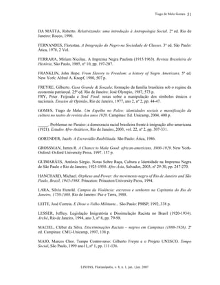 Tiago de Melo Gomes
LINHAS, Florianópolis, v. 8, n. 1, jan. / jun. 2007
51
DA MATTA, Roberto. Relativizando: uma introdução à Antropologia Social. 2ª ed. Rio de
Janeiro: Rocco, 1990.
FERNANDES, Florestan. A Integração do Negro na Sociedade de Classes. 3ª ed. São Paulo:
Ática, 1978, 2 Vol.
FERRARA, Miriam Nicolau. A Imprensa Negra Paulista (1915/1963). Revista Brasileira de
História, São Paulo, 1985, nº 10, pp. 197-207.
FRANKLIN, John Hope. From Slavery to Freedom: a history of Negro Americans. 5ª ed.
New York: Alfred A. Knopf, 1980, 507 p.
FREYRE, Gilberto. Casa Grande & Senzala: formação da família brasileira sob o regime da
economia patriarcal. 25ª ed. Rio de Janeiro: José Olympio, 1987, 573 p.
FRY, Peter. Feijoada e Soul Food: notas sobre a manipulação dos símbolos étnicos e
nacionais. Ensaios de Opinião, Rio de Janeiro, 1977, ano 2, nº 2, pp. 44-47.
GOMES, Tiago de Melo. Um Espelho no Palco: identidades sociais e massificação da
cultura no teatro de revista dos anos 1920. Campinas: Ed. Unicamp, 2004, 400 p.
_____. Problemas no Paraíso: a democracia racial brasileira frente à imigração afro-americana
(1921). Estudos Afro-Asiáticos, Rio de Janeiro, 2003, vol. 22, nº 2, pp. 307-331.
GORENDER, Jacob. A Escravidão Reabilitada. São Paulo: Ática, 1986.
GROSSMAN, James R. A Chance to Make Good: african-americans, 1900-1929. New York-
Oxford: Oxford University Press, 1997, 157 p.
GUIMARÃES, Antônio Sérgio. Notas Sobre Raça, Cultura e Identidade na Imprensa Negra
de São Paulo e Rio de Janeiro, 1925-1950. Afro-Ásia, Salvador, 2003, nº 29-30, pp. 247-270.
HANCHARD, Michael. Orpheus and Power: the movimento negro of Rio de Janeiro and São
Paulo, Brazil, 1945-1988. Princeton: Princeton University Press, 1994.
LARA, Sílvia Hunold. Campos da Violência: escravos e senhores na Capitania do Rio de
Janeiro, 1750-1808. Rio de Janeiro: Paz e Terra, 1988.
LEITE, José Correia. E Disse o Velho Militante... São Paulo: PMSP, 1992, 338 p.
LESSER, Jeffrey. Legislação Imigratória e Dissimulação Racista no Brasil (1920-1934).
Arché, Rio de Janeiro, 1994, ano 3, nº 8, pp. 79-98.
MACIEL, Cléber da Silva. Discriminações Raciais – negros em Campinas (1888-1926). 2ª
ed. Campinas: CMU-Unicamp, 1997, 138 p.
MAIO, Marcos Chor. Tempo Controverso: Gilberto Freyre e o Projeto UNESCO. Tempo
Social, São Paulo, 1999 ano11, nº 1, pp. 111-136.
 
