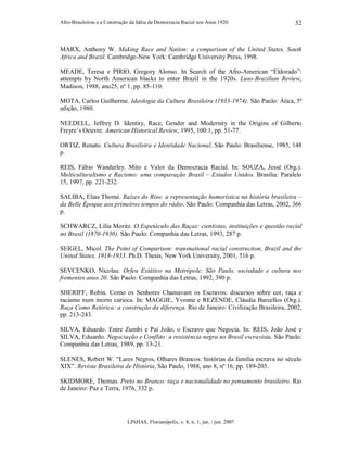Afro-Brasileiros e a Construção da Idéia de Democracia Racial nos Anos 1920
LINHAS, Florianópolis, v. 8, n. 1, jan. / jun. 2007
52
MARX, Anthony W. Making Race and Nation: a comparison of the United States, South
Africa and Brazil. Cambridge-New York: Cambridge University Press, 1998.
MEADE, Teresa e PIRIO, Gregory Alonso. In Search of the Afro-American “Eldorado”:
attempts by North American blacks to enter Brazil in the 1920s. Luso-Brazilian Review,
Madison, 1988, ano25, nº 1, pp. 85-110.
MOTA, Carlos Guilherme. Ideologia da Cultura Brasileira (1933-1974). São Paulo: Ática, 5ª
edição, 1980.
NEEDELL, Jeffrey D. Identity, Race, Gender and Modernity in the Origins of Gilberto
Freyre’s Oeuvre. American Historical Review, 1995, 100:1, pp. 51-77.
ORTIZ, Renato. Cultura Brasileira e Identidade Nacional. São Paulo: Brasiliense, 1985, 148
p.
REIS, Fábio Wanderley. Mito e Valor da Democracia Racial. In: SOUZA, Jessé (Org.).
Multiculturalismo e Racismo: uma comparação Brasil – Estados Unidos. Brasília: Paralelo
15, 1997, pp. 221-232.
SALIBA, Elias Thomé. Raízes do Riso: a representação humorística na história brasileira –
da Belle Époque aos primeiros tempos do rádio. São Paulo: Companhia das Letras, 2002, 366
p.
SCHWARCZ, Lilia Moritz. O Espetáculo das Raças: cientistas, instituições e questão racial
no Brasil (1870-1930). São Paulo: Companhia das Letras, 1993, 287 p.
SEIGEL, Micol. The Point of Comparison: transnational racial construction, Brazil and the
United States, 1918-1933. Ph.D. Thesis, New York University, 2001, 516 p.
SEVCENKO, Nicolau. Orfeu Extático na Metrópole: São Paulo, sociedade e cultura nos
frementes anos 20. São Paulo: Companhia das Letras, 1992, 390 p.
SHERIFF, Robin. Como os Senhores Chamavam os Escravos: discursos sobre cor, raça e
racismo num morro carioca. In: MAGGIE, Yvonne e REZENDE, Cláudia Barcellos (Org.).
Raça Como Retórica: a construção da diferença. Rio de Janeiro: Civilização Brasileira, 2002,
pp. 213-243.
SILVA, Eduardo. Entre Zumbi e Pai João, o Escravo que Negocia. In: REIS, João José e
SILVA, Eduardo. Negociação e Conflito: a resistência negra no Brasil escravista. São Paulo:
Companhia das Letras, 1989, pp. 13-21.
SLENES, Robert W. “Lares Negros, Olhares Brancos: histórias da família escrava no século
XIX”. Revista Brasileira de História, São Paulo, 1988, ano 8, nº 16, pp. 189-203.
SKIDMORE, Thomas. Preto no Branco: raça e nacionalidade no pensamento brasileiro. Rio
de Janeiro: Paz e Terra, 1976, 332 p.
 