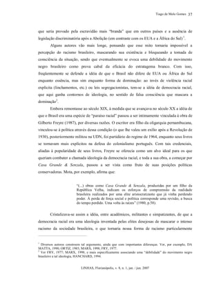 Tiago de Melo Gomes
LINHAS, Florianópolis, v. 8, n. 1, jan. / jun. 2007
37
que seria provado pela escravidão mais “branda” que em outros países e a ausência de
legislação discriminatória após a Abolição (em contraste com os EUA e a África do Sul) 1
.
Alguns autores vão mais longe, pensando que esse mito tornaria impossível a
percepção do racismo brasileiro, mascarando sua existência e bloqueando a tomada de
consciência da situação, sendo que eventualmente se evoca uma debilidade do movimento
negro brasileiro como prova cabal da eficácia do estratagema branco. Com isso,
freqüentemente se defende a idéia de que o Brasil não difere de EUA ou África do Sul
enquanto essência, mas sim enquanto forma de dominação: ao invés de violência racial
explícita (linchamentos, etc.) ou leis segregacionistas, tem-se a idéia de democracia racial,
que aqui ganha contornos de ideologia, no sentido de falsa consciência que mascara a
dominação2
.
Embora remontasse ao século XIX, à medida que se avançava no século XX a idéia de
que o Brasil era uma espécie de “paraíso racial” passou a ser intimamente vinculada à obra de
Gilberto Freyre (1987), por diversas razões. O escritor era filho da oligarquia pernambucana,
vinculou-se à política através dessa condição (o que lhe valeu um exílio após a Revolução de
1930), posteriormente militou na UDN, foi partidário do regime de 1964, enquanto seus livros
se tornavam mais explícitos na defesa do colonialismo português. Com tais credenciais,
aliadas à popularidade de seus livros, Freyre se oferecia como um alvo ideal para os que
queriam combater a chamada ideologia da democracia racial, e toda a sua obra, a começar por
Casa Grande & Senzala, passou a ser vista como fruto de suas posições políticas
conservadoras. Mota, por exemplo, afirma que:
“(...) obras como Casa Grande & Senzala, produzidas por um filho da
República Velha, indicam os esforços de compreensão da realidade
brasileira realizados por uma elite aristocratizante que já vinha perdendo
poder. À perda de força social e política corresponde uma revisão, a busca
do tempo perdido. Uma volta às raízes” (1980, p.58).
Cristalizava-se assim a idéia, entre acadêmicos, militantes e simpatizantes, de que a
democracia racial era uma ideologia inventada pelas elites desejosas de mascarar o intenso
racismo da sociedade brasileira, o que tornaria nossa forma de racismo particularmente
1
Diversos autores constroem tal argumento, ainda que com importantes diferenças. Ver, por exemplo, DA
MATTA, 1990; ORTIZ, 1985; MARX, 1998; FRY, 1977.
2
Ver FRY, 1977; MARX, 1998; e mais especificamente associando uma “debilidade” do movimento negro
brasileiro a tal ideologia, HANCHARD, 1994.
 