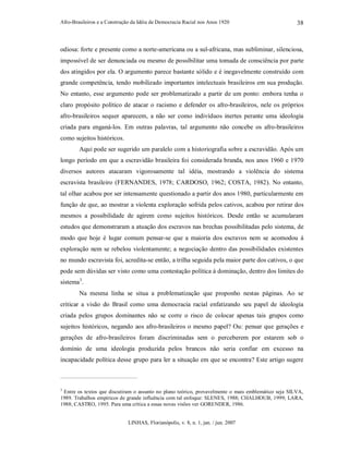Afro-Brasileiros e a Construção da Idéia de Democracia Racial nos Anos 1920
LINHAS, Florianópolis, v. 8, n. 1, jan. / jun. 2007
38
odiosa: forte e presente como a norte-americana ou a sul-africana, mas subliminar, silenciosa,
impossível de ser denunciada ou mesmo de possibilitar uma tomada de consciência por parte
dos atingidos por ela. O argumento parece bastante sólido e é inegavelmente construído com
grande competência, tendo mobilizado importantes intelectuais brasileiros em sua produção.
No entanto, esse argumento pode ser problematizado a partir de um ponto: embora tenha o
claro propósito político de atacar o racismo e defender os afro-brasileiros, nele os próprios
afro-brasileiros sequer aparecem, a não ser como indivíduos inertes perante uma ideologia
criada para enganá-los. Em outras palavras, tal argumento não concebe os afro-brasileiros
como sujeitos históricos.
Aqui pode ser sugerido um paralelo com a historiografia sobre a escravidão. Após um
longo período em que a escravidão brasileira foi considerada branda, nos anos 1960 e 1970
diversos autores atacaram vigorosamente tal idéia, mostrando a violência do sistema
escravista brasileiro (FERNANDES, 1978; CARDOSO, 1962; COSTA, 1982). No entanto,
tal olhar acabou por ser intensamente questionado a partir dos anos 1980, particularmente em
função de que, ao mostrar a violenta exploração sofrida pelos cativos, acabou por retirar dos
mesmos a possibilidade de agirem como sujeitos históricos. Desde então se acumularam
estudos que demonstraram a atuação dos escravos nas brechas possibilitadas pelo sistema, de
modo que hoje é lugar comum pensar-se que a maioria dos escravos nem se acomodou à
exploração nem se rebelou violentamente; a negociação dentro das possibilidades existentes
no mundo escravista foi, acredita-se então, a trilha seguida pela maior parte dos cativos, o que
pode sem dúvidas ser visto como uma contestação política à dominação, dentro dos limites do
sistema3
.
Na mesma linha se situa a problematização que proponho nestas páginas. Ao se
criticar a visão do Brasil como uma democracia racial enfatizando seu papel de ideologia
criada pelos grupos dominantes não se corre o risco de colocar apenas tais grupos como
sujeitos históricos, negando aos afro-brasileiros o mesmo papel? Ou: pensar que gerações e
gerações de afro-brasileiros foram discriminadas sem o perceberem por estarem sob o
domínio de uma ideologia produzida pelos brancos não seria confiar em excesso na
incapacidade política desse grupo para ler a situação em que se encontra? Este artigo sugere
3
Entre os textos que discutiram o assunto no plano teórico, provavelmente o mais emblemático seja SILVA,
1989. Trabalhos empíricos de grande influência com tal enfoque: SLENES, 1988; CHALHOUB, 1999; LARA,
1988; CASTRO, 1995. Para uma crítica a essas novas visões ver GORENDER, 1986.
 