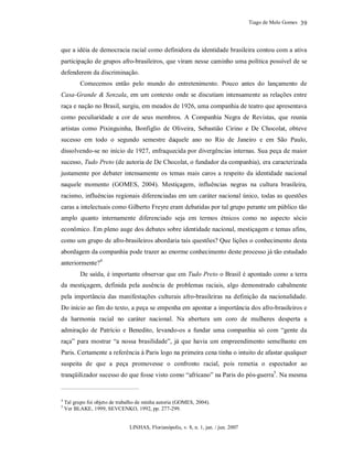Tiago de Melo Gomes
LINHAS, Florianópolis, v. 8, n. 1, jan. / jun. 2007
39
que a idéia de democracia racial como definidora da identidade brasileira contou com a ativa
participação de grupos afro-brasileiros, que viram nesse caminho uma política possível de se
defenderem da discriminação.
Comecemos então pelo mundo do entretenimento. Pouco antes do lançamento de
Casa-Grande & Senzala, em um contexto onde se discutiam intensamente as relações entre
raça e nação no Brasil, surgiu, em meados de 1926, uma companhia de teatro que apresentava
como peculiaridade a cor de seus membros. A Companhia Negra de Revistas, que reunia
artistas como Pixinguinha, Bonfiglio de Oliveira, Sebastião Cirino e De Chocolat, obteve
sucesso em todo o segundo semestre daquele ano no Rio de Janeiro e em São Paulo,
dissolvendo-se no início de 1927, enfraquecida por divergências internas. Sua peça de maior
sucesso, Tudo Preto (de autoria de De Chocolat, o fundador da companhia), era caracterizada
justamente por debater intensamente os temas mais caros a respeito da identidade nacional
naquele momento (GOMES, 2004). Mestiçagem, influências negras na cultura brasileira,
racismo, influências regionais diferenciadas em um caráter nacional único, todas as questões
caras a intelectuais como Gilberto Freyre eram debatidas por tal grupo perante um público tão
amplo quanto internamente diferenciado seja em termos étnicos como no aspecto sócio
econômico. Em pleno auge dos debates sobre identidade nacional, mestiçagem e temas afins,
como um grupo de afro-brasileiros abordaria tais questões? Que lições o conhecimento desta
abordagem da companhia pode trazer ao enorme conhecimento deste processo já tão estudado
anteriormente?4
De saída, é importante observar que em Tudo Preto o Brasil é apontado como a terra
da mestiçagem, definida pela ausência de problemas raciais, algo demonstrado cabalmente
pela importância das manifestações culturais afro-brasileiras na definição da nacionalidade.
Do início ao fim do texto, a peça se empenha em apontar a importância dos afro-brasileiros e
da harmonia racial no caráter nacional. Na abertura um coro de mulheres desperta a
admiração de Patrício e Benedito, levando-os a fundar uma companhia só com “gente da
raça” para mostrar “a nossa brasilidade”, já que havia um empreendimento semelhante em
Paris. Certamente a referência à Paris logo na primeira cena tinha o intuito de afastar qualquer
suspeita de que a peça promovesse o confronto racial, pois remetia o espectador ao
tranqüilizador sucesso do que fosse visto como “africano” na Paris do pós-guerra5
. Na mesma
4
Tal grupo foi objeto de trabalho de minha autoria (GOMES, 2004).
5
Ver BLAKE, 1999; SEVCENKO, 1992, pp. 277-299.
 
